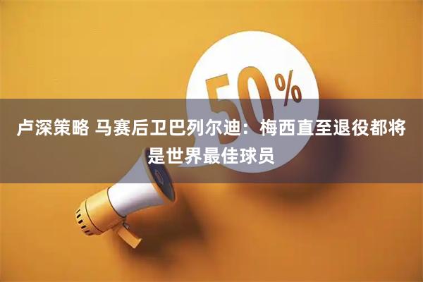 卢深策略 马赛后卫巴列尔迪：梅西直至退役都将是世界最佳球员