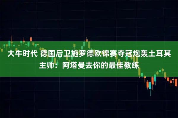 大牛时代 德国后卫施罗德欧锦赛夺冠炮轰土耳其主帅：阿塔曼去你的最佳教练