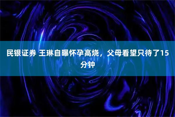 民银证券 王琳自曝怀孕高烧，父母看望只待了15分钟