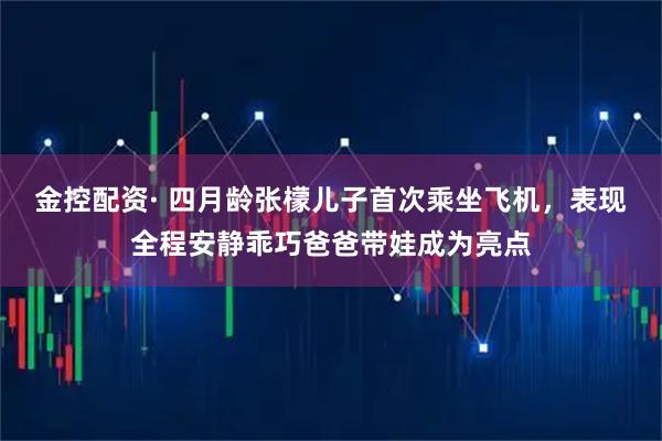 金控配资· 四月龄张檬儿子首次乘坐飞机，表现全程安静乖巧爸爸带娃成为亮点