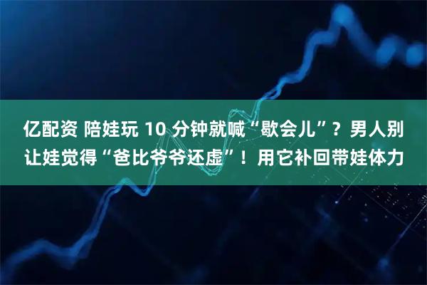 亿配资 陪娃玩 10 分钟就喊“歇会儿”？男人别让娃觉得“爸比爷爷还虚”！用它补回带娃体力