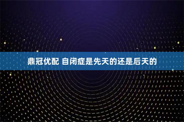 鼎冠优配 自闭症是先天的还是后天的