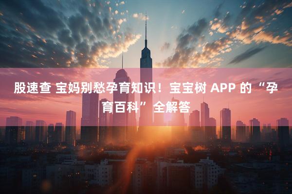 股速查 宝妈别愁孕育知识！宝宝树 APP 的 “孕育百科” 全解答