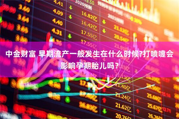 中金财富 早期流产一般发生在什么时候?打喷嚏会影响孕期胎儿吗？