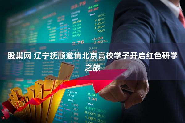 股巢网 辽宁抚顺邀请北京高校学子开启红色研学之旅