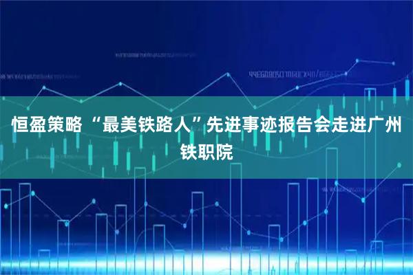 恒盈策略 “最美铁路人”先进事迹报告会走进广州铁职院