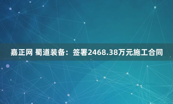 嘉正网 蜀道装备：签署2468.38万元施工合同