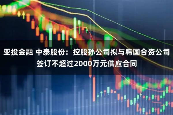 亚投金融 中泰股份：控股孙公司拟与韩国合资公司签订不超过2000万元供应合同
