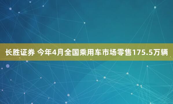 长胜证券 今年4月全国乘用车市场零售175.5万辆