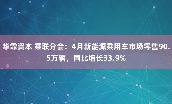 华霖资本 乘联分会：4月新能源乘用车市场零售90.5万辆，同比增长33.9%