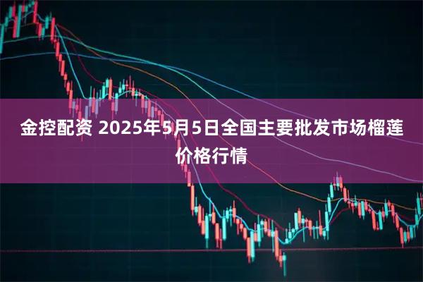 金控配资 2025年5月5日全国主要批发市场榴莲价格行情