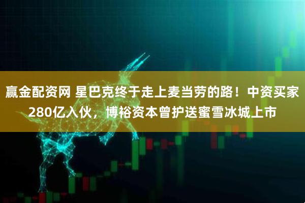 赢金配资网 星巴克终于走上麦当劳的路！中资买家280亿入伙，博裕资本曾护送蜜雪冰城上市