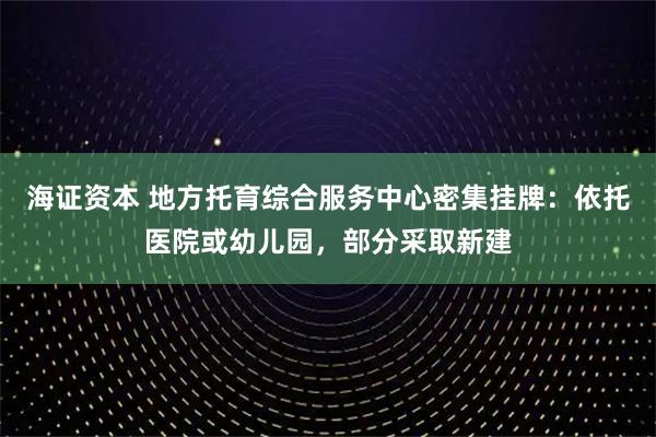 海证资本 地方托育综合服务中心密集挂牌：依托医院或幼儿园，部分采取新建