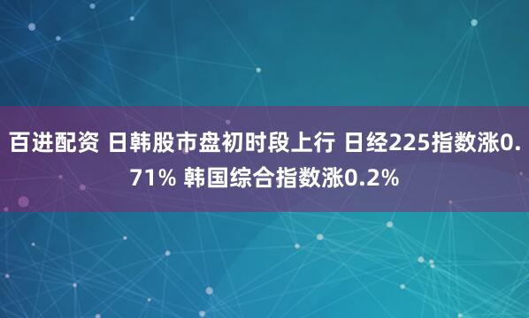 百进配资 日韩股市盘初时段上行 日经225指数涨0.71% 韩国综合指数涨0.2%