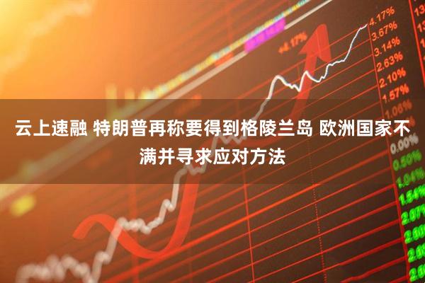 云上速融 特朗普再称要得到格陵兰岛 欧洲国家不满并寻求应对方法