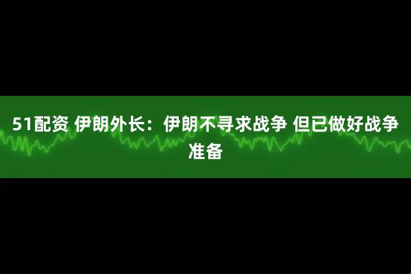 51配资 伊朗外长：伊朗不寻求战争 但已做好战争准备