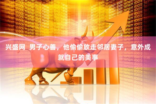 兴盛网  男子心善，他偷偷放走邻居妻子，意外成就自己的美事