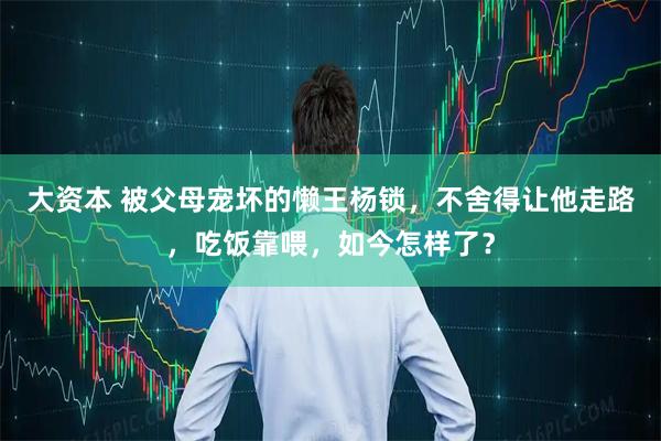 大资本 被父母宠坏的懒王杨锁，不舍得让他走路，吃饭靠喂，如今怎样了？