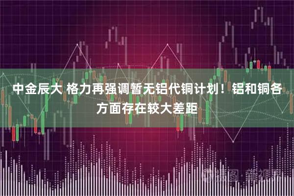 中金辰大 格力再强调暂无铝代铜计划！铝和铜各方面存在较大差距