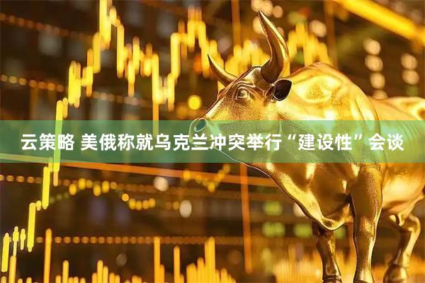云策略 美俄称就乌克兰冲突举行“建设性”会谈
