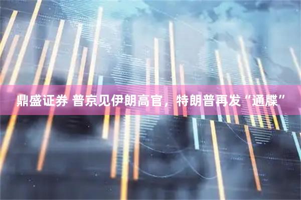 鼎盛证券 普京见伊朗高官，特朗普再发“通牒”
