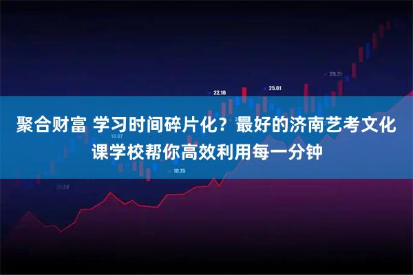 聚合财富 学习时间碎片化？最好的济南艺考文化课学校帮你高效利用每一分钟