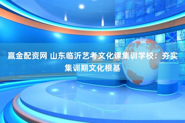 赢金配资网 山东临沂艺考文化课集训学校：夯实集训期文化根基