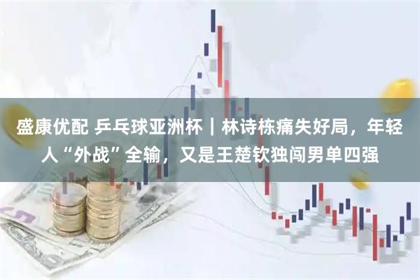 盛康优配 乒乓球亚洲杯｜林诗栋痛失好局，年轻人“外战”全输，又是王楚钦独闯男单四强