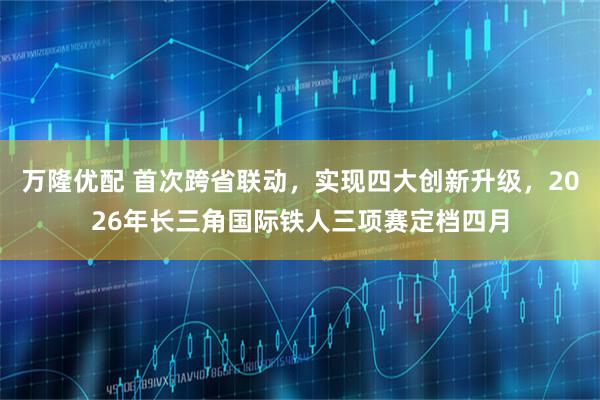 万隆优配 首次跨省联动，实现四大创新升级，2026年长三角国际铁人三项赛定档四月
