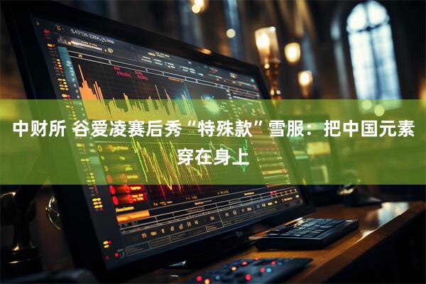 中财所 谷爱凌赛后秀“特殊款”雪服：把中国元素穿在身上