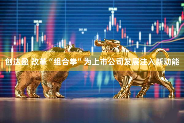 创达盈 改革“组合拳”为上市公司发展注入新动能