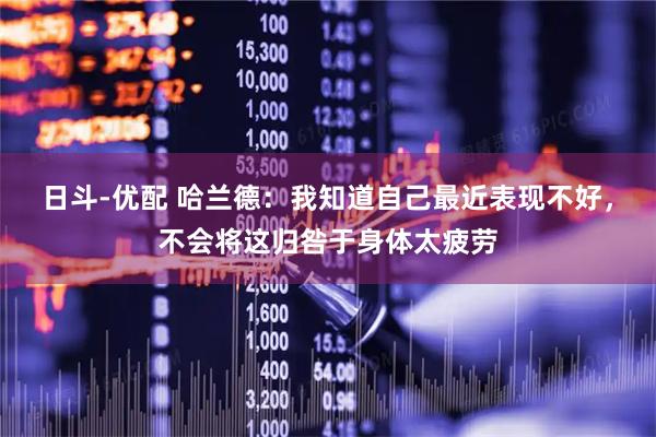 日斗-优配 哈兰德：我知道自己最近表现不好，不会将这归咎于身体太疲劳