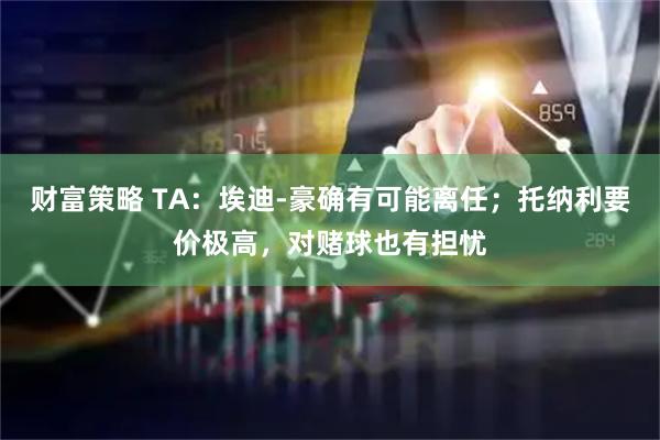 财富策略 TA：埃迪-豪确有可能离任；托纳利要价极高，对赌球也有担忧