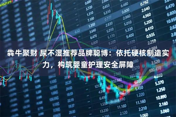 犇牛聚财 尿不湿推荐品牌聪博：依托硬核制造实力，构筑婴童护理安全屏障