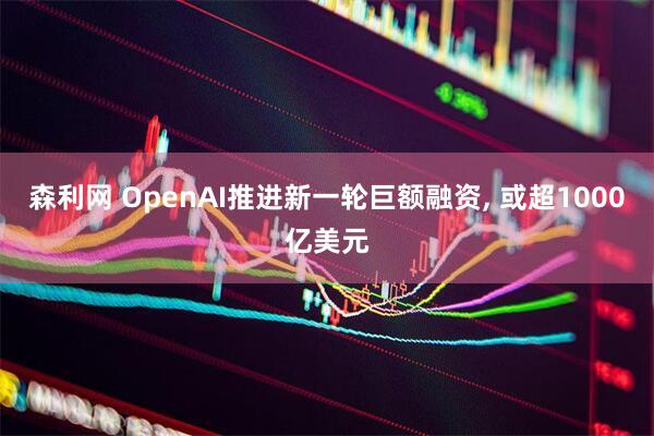 森利网 OpenAI推进新一轮巨额融资, 或超1000亿美元