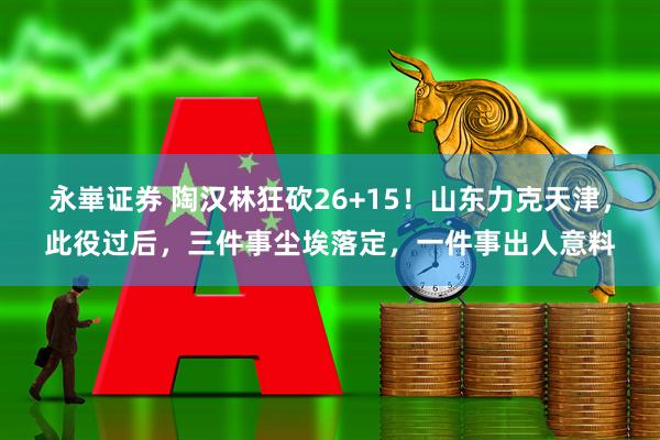 永崋证券 陶汉林狂砍26+15！山东力克天津，此役过后，三件事尘埃落定，一件事出人意料