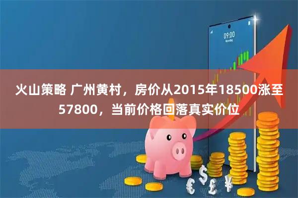 火山策略 广州黄村，房价从2015年18500涨至57800，当前价格回落真实价位
