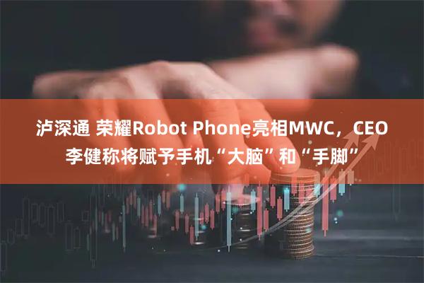 泸深通 荣耀Robot Phone亮相MWC，CEO李健称将赋予手机“大脑”和“手脚”
