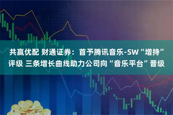 共赢优配 财通证券：首予腾讯音乐-SW“增持”评级 三条增长曲线助力公司向“音乐平台”晋级