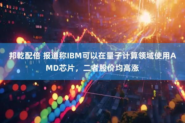邦乾配倍 报道称IBM可以在量子计算领域使用AMD芯片，二者股价均高涨
