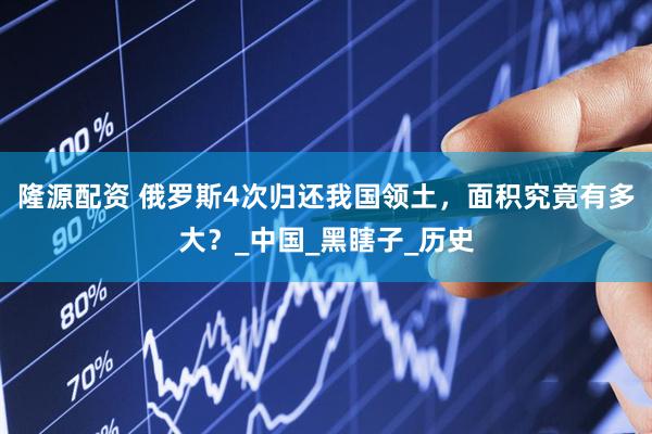 隆源配资 俄罗斯4次归还我国领土，面积究竟有多大？_中国_黑瞎子_历史