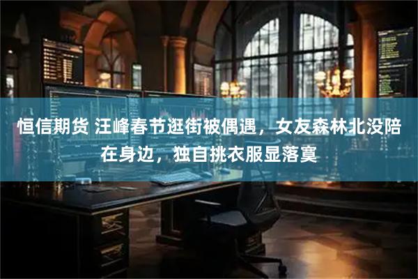 恒信期货 汪峰春节逛街被偶遇，女友森林北没陪在身边，独自挑衣服显落寞