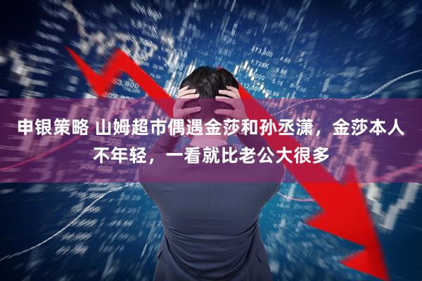 申银策略 山姆超市偶遇金莎和孙丞潇，金莎本人不年轻，一看就比老公大很多